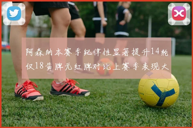阿森纳本赛季纪律性显著提升14轮仅18黄牌无红牌对比上赛季表现大幅改善