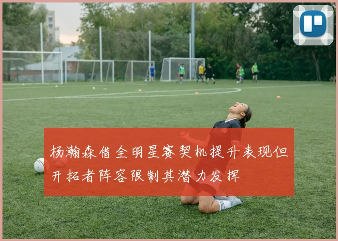 杨瀚森借全明星赛契机提升表现但开拓者阵容限制其潜力发挥