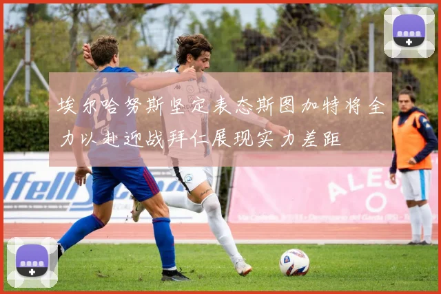 埃尔哈努斯坚定表态斯图加特将全力以赴迎战拜仁展现实力差距