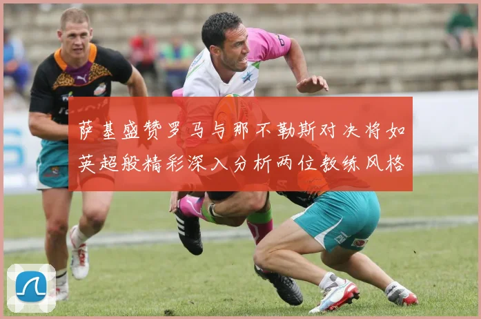 萨基盛赞罗马与那不勒斯对决将如英超般精彩深入分析两位教练风格