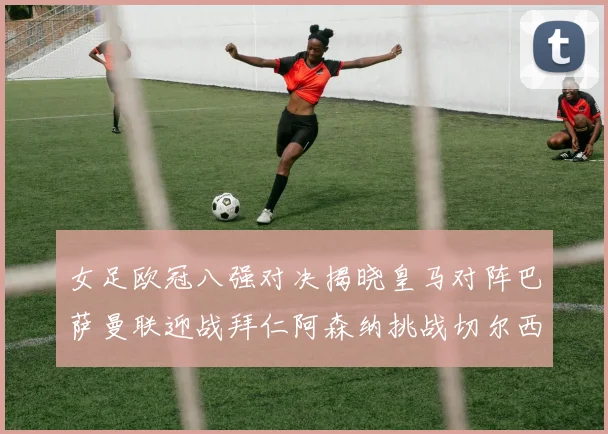 女足欧冠八强对决揭晓皇马对阵巴萨曼联迎战拜仁阿森纳挑战切尔西