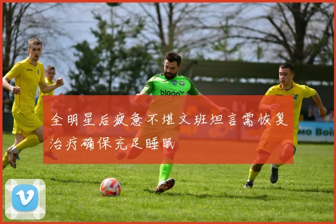 全明星后疲惫不堪文班坦言需恢复治疗确保充足睡眠