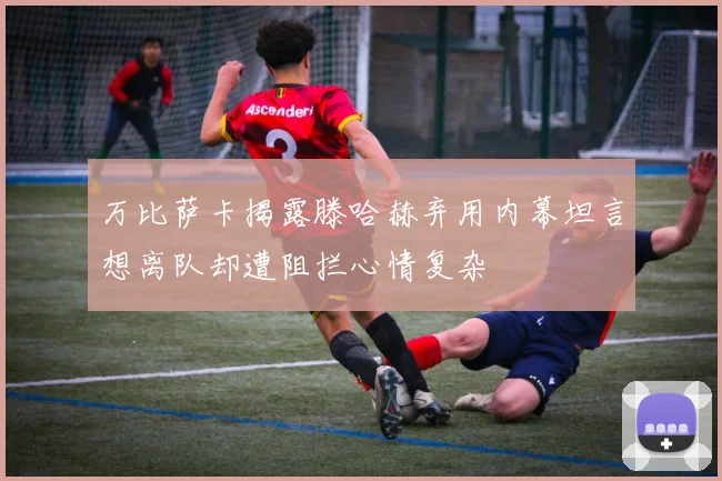 万比萨卡揭露滕哈赫弃用内幕坦言想离队却遭阻拦心情复杂
