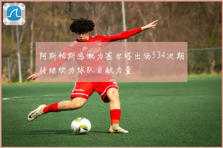 阿斯帕斯感慨为塞尔塔出场534次期待继续为球队贡献力量