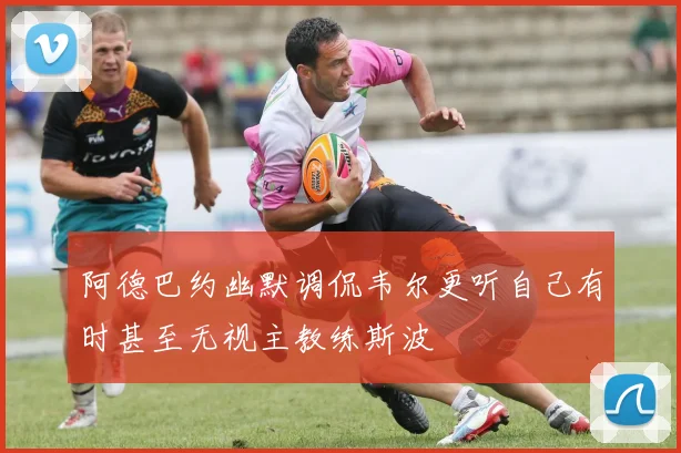阿德巴约幽默调侃韦尔更听自己有时甚至无视主教练斯波
