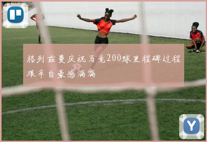 格列兹曼庆祝马竞200球里程碑过程艰辛自豪感满满