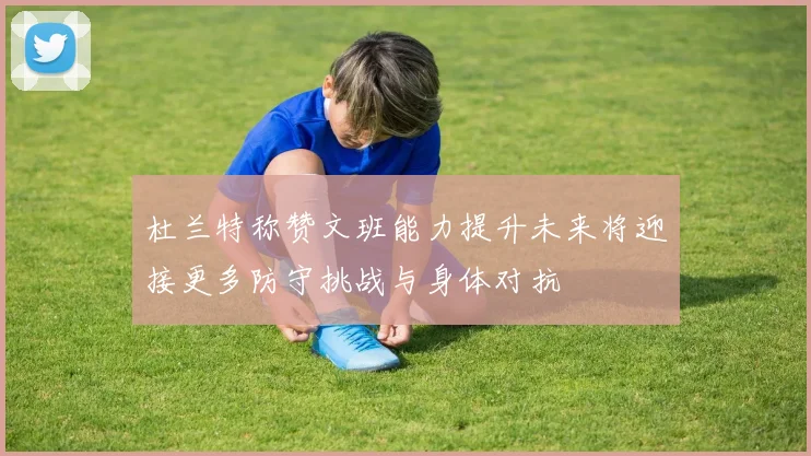 杜兰特称赞文班能力提升未来将迎接更多防守挑战与身体对抗