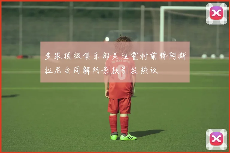 多家顶级俱乐部关注霍村前锋阿斯拉尼合同解约条款引发热议